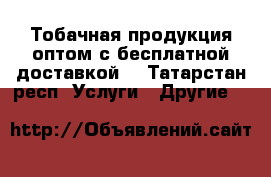 Тобачная продукция оптом с бесплатной доставкой. - Татарстан респ. Услуги » Другие   